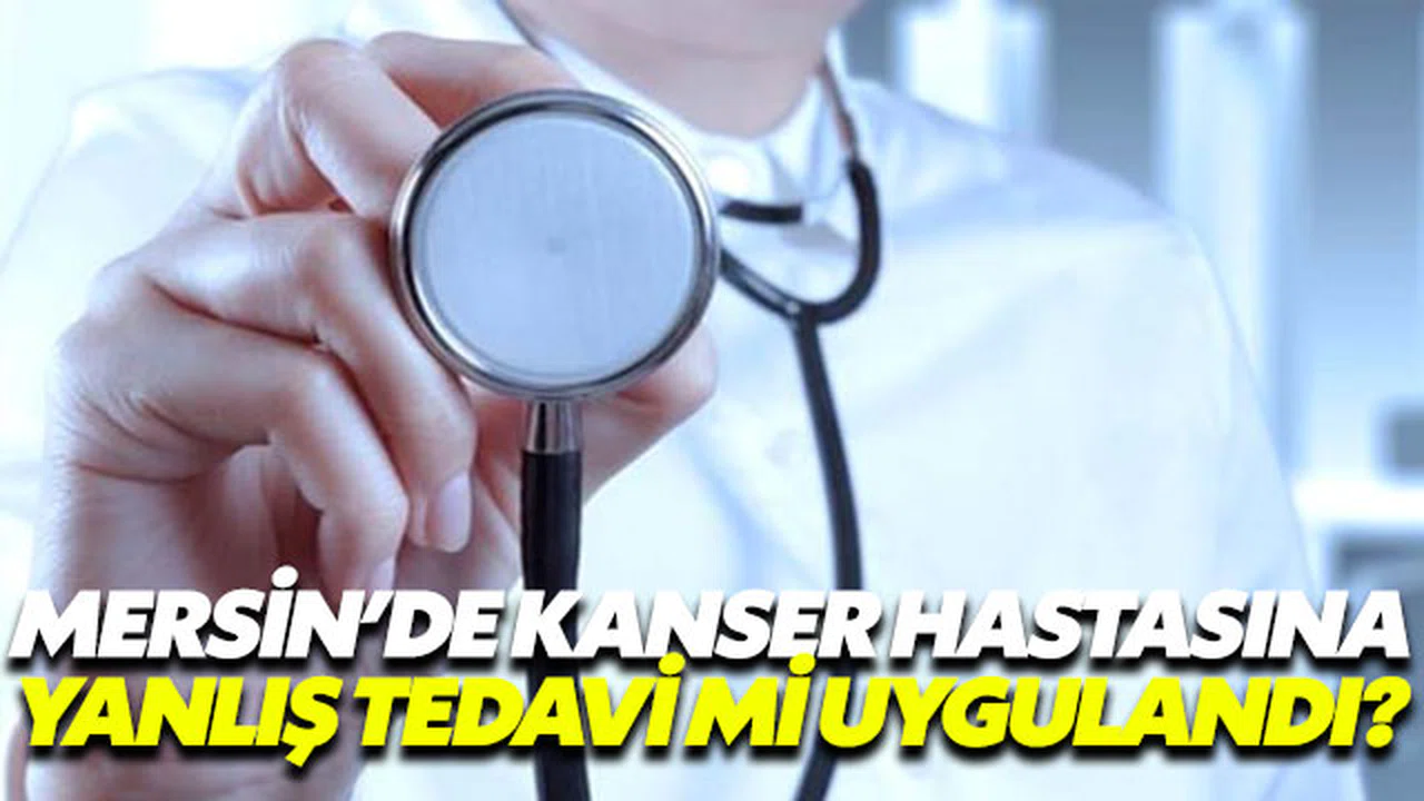 Mersin'de kanser hastasına yanlış tedavi mi uygulandı?