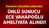 Ünlü Sunucu Ece Vahapoğlu, Ameliyata Alındı