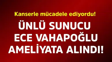 Ünlü Sunucu Ece Vahapoğlu, Ameliyata Alındı
